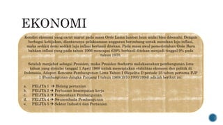 Kondisi ekonomi yang carut marut pada masa Orde Lama lambat laun mulai bisa dibenahi. Dengan
berbagai kebijakan, diantaranya pelaksanaan anggaran berimbang untuk menekan laju inflasi,
maka sedikit demi sedikit laju inflasi berhasil ditekan. Pada masa awal pemerintahan Orde Baru
bahkan inflasi yang pada tahun 1966 mencapai 639% berhasil ditekan menjadi tinggal 9% pada
tahun 1970.
Setelah menjabat sebagai Presiden, maka Presiden Soeharto melaksanakan pembangunan lima
tahun yang dimulai tanggal 1 April 1969 untuk menciptakan stabilitas ekonomi dan politik di
Indonesia. Adapun Rencana Pembangunan Lima Tahun I (Repelita I) periode 25 tahun pertama PJP
I (Pembangunan Jangka Panjang I tahun 1969/1970 1993/1994) adalah berikut ini:
a. PELITA 1  Bidang pertanian
b. PELITA 2  Perluasan kesempatan kerja
c. PELITA 3  Pemerataan Pembangunan
d. PELITA 4  Swasembada Pembangunan
e. PELITA 5  Sektor Industri dan Pertanian
 