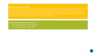 Kembali menjadi anggota PBB
Pada tanggal 28 September 1966 Indonesia kembali menjadi anggota Perserikatan Bangsa-Bangsa (PBB). Kembalinya
Indonesia menjadi anggota PBB disambut baik oleh negara-negara Asia lainnya bahkan oleh PBB sendiri. Hal ini
ditunjukkan dengan dipilihnya Adam Malik sebagai Ketua Majelis Umum PBB untuk masa sidang tahun 1974. Dan
Indonesia juga memulihkan hubungan dengan sejumlah negara seperti India, Thailand, Australia, dan negara-negara
lainnya yang sempat renggang akibat politik konfrontasi Orde Lama.
Normalisasi Hubungan dengan Negara lain
1. Pemulihan hubungan dengan Singapura
2. Pemulihan Hubungan dengan Malaysia
3. Pembukan Hubungan dengan RRT
 