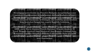 Menanggapi permohonan ini, Presiden Soekarno mengeluarkan surat
perintah yang ditujukan kepada Letnan Jenderal Soeharto selaku
Menteri Panglima Angkatan Darat untuk mengambil tindakan dalam
rangka menjamin keamanan, ketenangan, dan stabilitas pemerintahan
demi keutuhan bangsa dan negara Republik Indonesia.
Perumusan surat perintah ini sendiri dibantu oleh tiga perwira tinggi
ABRI, yaitu Mayor Jenderal Basuki Rachmat, Brigadir Jenderal M.
Yusuf, Brigadir Jenderal Amir Machmud, dan Brigadir J.enderal Subu,
Komandan Pasukan Pengawal Presiden Cakrabirawa Surat perintah
inilah yang kemudian dikenal sebagai Surat Perintah 11 Maret 1966
atau Supersemar.
 