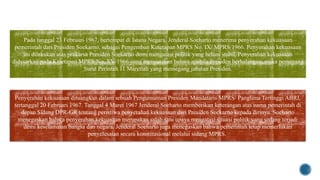 Peralihan kekuasaan
Pada tanggal 23 Februari 1967, bertempat di Istana Negara, Jenderal Soeharto menerima penyerahan kekuasaan
pemerintah dari Presiden Soekarno, sebagai Pengemban Ketetapan MPRS No. IX/ MPRS/1966. Penyerahan kekuasaan
ini dilakukan atas prakarsa Presiden Soekarno demi mengatasi politik yang belum stabil. Penyerahan kekuasaan
didasarkan pada Ketetapan MPRS No. XV/1966 yang menyatakan bahwa apabila Presiden berhalangan, maka pemegang
Surat Perintah 11 Maretlah yang memegang jabatan Presiden.
Penyerahan kekuasaan dituangkan dalam sebuah Pengumuman Presiden Mandataris MPRS/ Panglima Tertinggi ABRI,
tertanggal 20 Februari 1967. Tanggal 4 Maret 1967 Jenderal Soeharto memberikan keterangan atas nama pemerintah di
depan Sidang DPR-GR tentang peristiwa penyerahan kekuasaan dari Presiden Soekarno kepada dirinya. Soeharto
menegaskan bahwa penyerahan kekuasaan merupakan salah satu upaya mengatasi situasi politik yang sedang terjadi
demi keselamatan bangsa dan negara. Jenderal Soeharto juga menegaskan bahwa pemerintah tetap memerlukan
penyelesaian secara konstitusional melalui sidang MPRS.
 