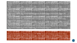 Tanggal 20 Juni sampai 5 Juli 1966 diadakan Sidang Umum IV MPRS dengan hasil sebagai
berikut.
a. Ketetapan MPRS No. IX/MPRS/1966 tentang Pengesahan dan Pengukuhan Supersemar.
b. Ketetapan MPRS No. X/MPRS/1966 mengatur Kedudukan Lembaga-Lembaga Negara
Tingkat Pusat dan Daerah.
c. Ketetapan MPRS No. XII/MPRS/1966 tentang Kebijaksanaan Politik Luar Negeri RI
Bebas Aktif.
d. Ketetapan MPRS No. XIII/MPRS/1966 tentang Pembentukan Kabinet Ampera.
e. Ketetapan MPRS No. XIX/MPRS/1966 tentang Peninjauan Kembali Tap.MPRS yang
Bertentangan dengan UUD 1945.
f. Ketetapan MPRS No. XX/MPRS/1966 tentang Sumber Tertib Hukum RI dan Tata Urutan
Perundang-undangan di Indonesia.
g. Ketetapan MPRS No. XXV/MPRS/1966 tentang Pembubaran PKI dan Pernyataan PKI
dan Ormas-Ormasnya sebagai Organisasi Terlarang di Indonesia.
Dengan berakhirnya Sidang Umum IV MPRS, berarti landasan awal Orde Baru
berhasil ditegakkan. Demikian pula dua dari tiga tuntutan rakyat (Tritura) telah
dipenuhi, yaitu pembubaran PKI dan pembersihan kabinet dari unsur-unsur PKI.
 