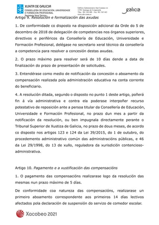 Edificio Administrativo San Caetano s/n
15781 Santiago de Compostela
Tfno.: 981 544 400 – Fax: 981 545 443
www.edu.xunta.es
Artigo 9. Resolución e formalización das axudas
1. De conformidade co disposto na disposición adicional da Orde do 5 de
decembro de 2018 de delegación de competencias nos órganos superiores,
directivos e periféricos da Consellería de Educación, Universidade e
Formación Profesional, delégase no secretario xeral técnico da consellería
a competencia para resolver a concesión destas axudas.
2. O prazo máximo para resolver será de 10 días dende a data de
finalización do prazo de presentación de solicitudes.
3. Entendérase como medio de notificación da concesión o aboamento da
compensación realizada pola administración educativa na conta corrente
do beneficiario.
4. A resolución ditada, segundo o disposto no punto 1 deste artigo, poñerá
fin á vía administrativa e contra ela poderase interpoñer recurso
potestativo de reposición ante a persoa titular da Consellería de Educación,
Universidade e Formación Profesional, no prazo dun mes a partir da
notificación da resolución, ou ben impugnala directamente perante o
Tribunal Superior de Xustiza de Galicia, no prazo de dous meses, de acordo
co disposto nos artigos 123 e 124 da Lei 39/2015, do 1 de outubro, do
procedemento administrativo común das administracións públicas, e 46
da Lei 29/1998, do 13 de xullo, reguladora da xurisdición contencioso-
administrativa.
Artigo 10. Pagamento e a xustificación das compensacións
1. O pagamento das compensacións realizarase logo da resolución das
mesmas nun prazo máximo de 5 días.
De conformidade coa natureza das compensacións, realizarase un
primeiro aboamento correspondente aos primeiros 14 días lectivos
afectados pola declaración de suspensión do servizo de comedor escolar.
 