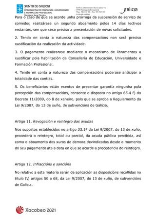 Edificio Administrativo San Caetano s/n
15781 Santiago de Compostela
Tfno.: 981 544 400 – Fax: 981 545 443
www.edu.xunta.es
Para o caso de que se acorde unha prórroga da suspensión do servizo de
comedor, realizárase un segundo aboamento polos 14 días lectivos
restantes, sen que sexa preciso a presentación de novas solicitudes.
2. Tendo en conta a natureza das compensacións non será preciso
xustificación da realización da actividade.
3. O pagamento realizarase mediante o mecanismo de libramentos a
xustificar pola habilitación da Consellería de Educación, Universidade e
Formación Profesional.
4. Tendo en conta a natureza das compensacións poderase anticipar a
totalidade das contías.
5. Os beneficiarios están exentos de presentar garantía ningunha pola
percepción das compensacións, consonte o disposto no artigo 65.4 f) do
Decreto 11/2009, do 8 de xaneiro, polo que se aproba o Regulamento da
Lei 9/2007, do 13 de xuño, de subvencións de Galicia.
Artigo 11. Revogación e reintegro das axudas
Nos supostos establecidos no artigo 33.1º da Lei 9/2007, do 13 de xuño,
procederá o reintegro, total ou parcial, da axuda pública percibida, así
como o aboamento dos xuros de demora devindicados desde o momento
do seu pagamento ata a data en que se acorde a procedencia do reintegro.
Artigo 12. Infraccións e sancións
No relativo a esta materia serán de aplicación as disposicións recollidas no
título IV, artigos 50 a 68, da Lei 9/2007, do 13 de xuño, de subvencións
de Galicia.
 
