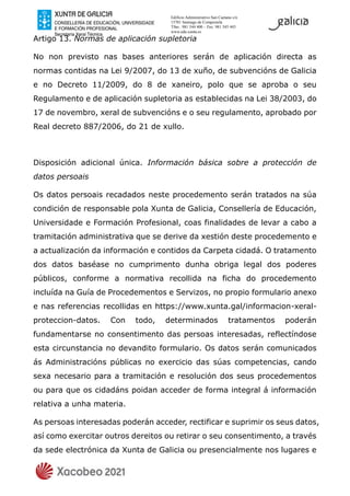 Edificio Administrativo San Caetano s/n
15781 Santiago de Compostela
Tfno.: 981 544 400 – Fax: 981 545 443
www.edu.xunta.es
Artigo 13. Normas de aplicación supletoria
No non previsto nas bases anteriores serán de aplicación directa as
normas contidas na Lei 9/2007, do 13 de xuño, de subvencións de Galicia
e no Decreto 11/2009, do 8 de xaneiro, polo que se aproba o seu
Regulamento e de aplicación supletoria as establecidas na Lei 38/2003, do
17 de novembro, xeral de subvencións e o seu regulamento, aprobado por
Real decreto 887/2006, do 21 de xullo.
Disposición adicional única. Información básica sobre a protección de
datos persoais
Os datos persoais recadados neste procedemento serán tratados na súa
condición de responsable pola Xunta de Galicia, Consellería de Educación,
Universidade e Formación Profesional, coas finalidades de levar a cabo a
tramitación administrativa que se derive da xestión deste procedemento e
a actualización da información e contidos da Carpeta cidadá. O tratamento
dos datos baséase no cumprimento dunha obriga legal dos poderes
públicos, conforme a normativa recollida na ficha do procedemento
incluída na Guía de Procedementos e Servizos, no propio formulario anexo
e nas referencias recollidas en https://www.xunta.gal/informacion-xeral-
proteccion-datos. Con todo, determinados tratamentos poderán
fundamentarse no consentimento das persoas interesadas, reflectíndose
esta circunstancia no devandito formulario. Os datos serán comunicados
ás Administracións públicas no exercicio das súas competencias, cando
sexa necesario para a tramitación e resolución dos seus procedementos
ou para que os cidadáns poidan acceder de forma integral á información
relativa a unha materia.
As persoas interesadas poderán acceder, rectificar e suprimir os seus datos,
así como exercitar outros dereitos ou retirar o seu consentimento, a través
da sede electrónica da Xunta de Galicia ou presencialmente nos lugares e
 