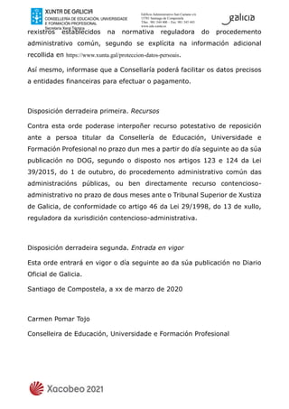 Edificio Administrativo San Caetano s/n
15781 Santiago de Compostela
Tfno.: 981 544 400 – Fax: 981 545 443
www.edu.xunta.es
rexistros establecidos na normativa reguladora do procedemento
administrativo común, segundo se explícita na información adicional
recollida en https://www.xunta.gal/proteccion-datos-persoais.
Así mesmo, informase que a Consellaría poderá facilitar os datos precisos
a entidades financeiras para efectuar o pagamento.
Disposición derradeira primeira. Recursos
Contra esta orde poderase interpoñer recurso potestativo de reposición
ante a persoa titular da Consellería de Educación, Universidade e
Formación Profesional no prazo dun mes a partir do día seguinte ao da súa
publicación no DOG, segundo o disposto nos artigos 123 e 124 da Lei
39/2015, do 1 de outubro, do procedemento administrativo común das
administracións públicas, ou ben directamente recurso contencioso-
administrativo no prazo de dous meses ante o Tribunal Superior de Xustiza
de Galicia, de conformidade co artigo 46 da Lei 29/1998, do 13 de xullo,
reguladora da xurisdición contencioso-administrativa.
Disposición derradeira segunda. Entrada en vigor
Esta orde entrará en vigor o día seguinte ao da súa publicación no Diario
Oficial de Galicia.
Santiago de Compostela, a xx de marzo de 2020
Carmen Pomar Tojo
Conselleira de Educación, Universidade e Formación Profesional
 