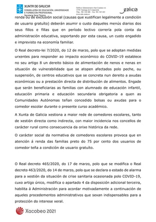 Edificio Administrativo San Caetano s/n
15781 Santiago de Compostela
Tfno.: 981 544 400 – Fax: 981 545 443
www.edu.xunta.es
renda ou de exclusión social (causas que xustifican legalmente a condición
de usuario gratuíto) deberán asumir o custo daqueles menús diarios dos
seus fillos e fillas que en período lectivo correría pola conta da
administración educativa, soportando por esta causa, un custo engadido
e imprevisto na economía familiar.
O Real decreto-lei 7/2020, do 12 de marzo, polo que se adoptan medidas
urxentes para responder ao impacto económico do COVID-19 establece
no seu artigo 8 un dereito básico de alimentación de nenos e nenas en
situación de vulnerabilidade que se atopen afectados polo peche, ou
suspensión, de centros educativos que se concreta nun dereito a axudas
económicas ou a prestación directa de distribución de alimentos. Engade
que serán beneficiarias as familias con alumnado de educación infantil,
educación primaria e educación secundaria obrigatoria a quen as
Comunidades Autónomas teñan concedido bolsas ou axudas para o
comedor escolar durante o presente curso académico.
A Xunta de Galicia xestiona a maior rede de comedores escolares, tanto
de xestión directa como indirecta, con maior incidencia nos concellos de
carácter rural como consecuencia da orixe histórica da rede.
O carácter social da normativa de comedores escolares provoca que en
atención á renda das familias preto do 75 por cento dos usuarios de
comedor teña a condición de usuario gratuíto.
O Real decreto 465/2020, do 17 de marzo, polo que se modifica o Real
decreto 463/2020, do 14 de marzo, polo que se declara o estado de alarma
para a xestión da situación de crise sanitaria ocasionada polo COVID-19,
cuxo artigo único, modifica o apartado 4 da disposición adicional terceira,
habilita á Administración para acordar motivadamente a continuación de
aqueles procedementos administrativos que sexan indispensables para a
protección do interese xeral.
 
