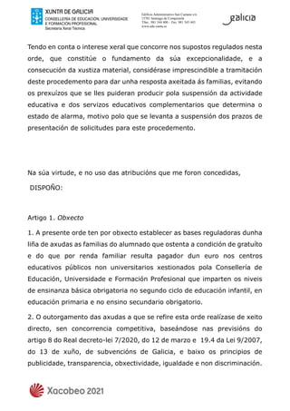 Edificio Administrativo San Caetano s/n
15781 Santiago de Compostela
Tfno.: 981 544 400 – Fax: 981 545 443
www.edu.xunta.es
Tendo en conta o interese xeral que concorre nos supostos regulados nesta
orde, que constitúe o fundamento da súa excepcionalidade, e a
consecución da xustiza material, considérase imprescindible a tramitación
deste procedemento para dar unha resposta axeitada ás familias, evitando
os prexuízos que se lles puideran producir pola suspensión da actividade
educativa e dos servizos educativos complementarios que determina o
estado de alarma, motivo polo que se levanta a suspensión dos prazos de
presentación de solicitudes para este procedemento.
Na súa virtude, e no uso das atribucións que me foron concedidas,
DISPOÑO:
Artigo 1. Obxecto
1. A presente orde ten por obxecto establecer as bases reguladoras dunha
liña de axudas as familias do alumnado que ostenta a condición de gratuíto
e do que por renda familiar resulta pagador dun euro nos centros
educativos públicos non universitarios xestionados pola Consellería de
Educación, Universidade e Formación Profesional que imparten os niveis
de ensinanza básica obrigatoria no segundo ciclo de educación infantil, en
educación primaria e no ensino secundario obrigatorio.
2. O outorgamento das axudas a que se refire esta orde realízase de xeito
directo, sen concorrencia competitiva, baseándose nas previsións do
artigo 8 do Real decreto-lei 7/2020, do 12 de marzo e 19.4 da Lei 9/2007,
do 13 de xuño, de subvencións de Galicia, e baixo os principios de
publicidade, transparencia, obxectividade, igualdade e non discriminación.
 