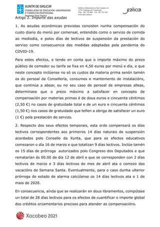 Edificio Administrativo San Caetano s/n
15781 Santiago de Compostela
Tfno.: 981 544 400 – Fax: 981 545 443
www.edu.xunta.es
Artigo 2. Importe das axudas
1. As axudas económicas previstas consisten nunha compensación do
custo diario do menú por comensal, entendido como o servizo de comida
ao mediodía, e polos días de lectivos de suspensión da prestación do
servizo como consecuencia das medidas adoptadas pola pandemia do
COVID-19.
Para estes efectos, e tendo en conta que o importe máximo do prezo
público de comedor ou tarifa se fixa en 4,50 euros por menú e día, e que
neste concepto inclúense no só os custos da materia prima senón tamén
os do persoal da Consellería, consumos e mantemento de instalacións,
que continúa a aboar, ou no seu caso do persoal de empresas alleas,
determínase que o prezo máximo a satisfacer en concepto de
compensación por materias primas é de dous euros e cincuenta céntimos
(2,50 €) no casos de gratuidade total e de un euro e cincuenta céntimos
(1,50 €) nos casos de gratuidade que teñen a obriga de satisfacer un euro
(1 €) pola prestación do servizo.
2. Respecto dos seus efectos temporais, esta orde compensará os días
lectivos correspondentes aos primeiros 14 días naturais de suspensión
acordados polo Consello da Xunta, que para os efectos educativos
comezaron o día 16 de marzo e que totalizan 9 días lectivos. Inclúe tamén
os 15 días de prórroga autorizados polo Congreso dos Deputados e que
rematarían ás 00.00 do día 12 de abril e que se corresponden con 2 días
lectivos de marzo e 3 días lectivos do mes de abril ata o comezo das
vacacións de Semana Santa. Eventualmente, para o caso dunha ulterior
prórroga do estado de alarma calcúlanse os 14 días lectivos ata o 1 de
maio de 2020.
En consecuencia, aínda que se realizarán en dous libramentos, compútase
un total de 28 días lectivos para os efectos de cuantificar o importe global
dos créditos orzamentarios precisos para atender as compensacións.
 