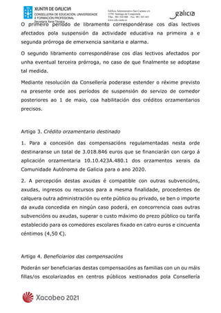 Edificio Administrativo San Caetano s/n
15781 Santiago de Compostela
Tfno.: 981 544 400 – Fax: 981 545 443
www.edu.xunta.es
O primeiro período de libramento correspondérase cos días lectivos
afectados pola suspensión da actividade educativa na primeira a e
segunda prórroga de emerxencia sanitaria e alarma.
O segundo libramento correspondérase cos días lectivos afectados por
unha eventual terceira prórroga, no caso de que finalmente se adoptase
tal medida.
Mediante resolución da Consellería poderase estender o réxime previsto
na presente orde aos períodos de suspensión do servizo de comedor
posteriores ao 1 de maio, coa habilitación dos créditos orzamentarios
precisos.
Artigo 3. Crédito orzamentario destinado
1. Para a concesión das compensacións regulamentadas nesta orde
destinaranse un total de 3.018.846 euros que se financiarán con cargo á
aplicación orzamentaria 10.10.423A.480.1 dos orzamentos xerais da
Comunidade Autónoma de Galicia para o ano 2020.
2. A percepción destas axudas é compatible con outras subvencións,
axudas, ingresos ou recursos para a mesma finalidade, procedentes de
calquera outra administración ou ente público ou privado, se ben o importe
da axuda concedida en ningún caso poderá, en concorrencia coas outras
subvencións ou axudas, superar o custo máximo do prezo público ou tarifa
establecido para os comedores escolares fixado en catro euros e cincuenta
céntimos (4,50 €).
Artigo 4. Beneficiarios das compensacións
Poderán ser beneficiarias destas compensacións as familias con un ou máis
fillas/os escolarizados en centros públicos xestionados pola Consellería
 