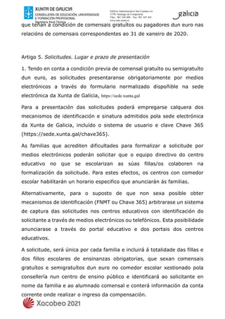 Edificio Administrativo San Caetano s/n
15781 Santiago de Compostela
Tfno.: 981 544 400 – Fax: 981 545 443
www.edu.xunta.es
que teñan a condición de comensais gratuítos ou pagadores dun euro nas
relacións de comensais correspondentes ao 31 de xaneiro de 2020.
Artigo 5. Solicitudes. Lugar e prazo de presentación
1. Tendo en conta a condición previa de comensal gratuíto ou semigratuíto
dun euro, as solicitudes presentaranse obrigatoriamente por medios
electrónicos a través do formulario normalizado dispoñible na sede
electrónica da Xunta de Galicia, https://sede.xunta.gal
Para a presentación das solicitudes poderá empregarse calquera dos
mecanismos de identificación e sinatura admitidos pola sede electrónica
da Xunta de Galicia, incluído o sistema de usuario e clave Chave 365
(https://sede.xunta.gal/chave365).
As familias que acrediten dificultades para formalizar a solicitude por
medios electrónicos poderán solicitar que o equipo directivo do centro
educativo no que se escolarizan as súas fillas/os colaboren na
formalización da solicitude. Para estes efectos, os centros con comedor
escolar habilitarán un horario especifico que anunciarán ás familias.
Alternativamente, para o suposto de que non sexa posible obter
mecanismos de identificación (FNMT ou Chave 365) arbitrarase un sistema
de captura das solicitudes nos centros educativos con identificación do
solicitante a través de medios electrónicos ou telefónicos. Esta posibilidade
anunciarase a través do portal educativo e dos portais dos centros
educativos.
A solicitude, será única por cada familia e incluirá á totalidade das fillas e
dos fillos escolares de ensinanzas obrigatorias, que sexan comensais
gratuítos e semigratuítos dun euro no comedor escolar xestionado pola
consellería nun centro de ensino público e identificará ao solicitante en
nome da familia e ao alumnado comensal e conterá información da conta
corrente onde realizar o ingreso da compensación.
 
