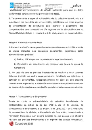 Edificio Administrativo San Caetano s/n
15781 Santiago de Compostela
Tfno.: 981 544 400 – Fax: 981 545 443
www.edu.xunta.es
Habilitáranse os mecanismos de cifrado suficiente para que os datos
transmitidos teñan a correcta protección de datos.
2. Tendo en conta a especial vulnerabilidade do colectivo beneficiario e a
inmediatez coa que debe de ser atendido, establecese un prazo especial
de presentación de solicitudes para atender o pagamento das
compensacións que comezará ao día seguinte ao da súa publicación no
Diario Oficial de Galicia e rematará o 6 de abril, ambos os dous incluídos.
Artigo 6. Comprobación de datos
1. Para a tramitación deste procedemento consultaranse automáticamente
os datos incluídos nos seguintes documentos elaborados polas
administracións públicas:
a) DNI ou NIE da persoa representante legal do alumnado
b) Condicións de beneficiarios de comedor nas bases de datos da
Consellería
2. No caso de que as persoas interesadas se opoñan a esta consulta
deberan indicalo no cadro correspondente, habilitado na solicitude e
achegar os documentos. Excepcionalmente no caso de que algunha
circunstancia imposibilite a obtención dos citados datos poderase solicitar
as persoas interesadas a presentación dos documentos correspondentes.
Artigo 7. Transparencia e bo goberno
Tendo en conta a vulnerabilidade do colectivo beneficiario, de
conformidade co artigo 17 da Lei 1/2016, do 18 de xaneiro, de
transparencia e bo goberno, e co artigo 15 da Lei 9/2007, do 13 de xuño,
de subvencións de Galicia, a Consellería de Educación, Universidade e
Formación Profesional non exixirá publicar na súa páxina web oficial a
relación das persoas beneficiarias e o importe das axudas concedidas.
 
