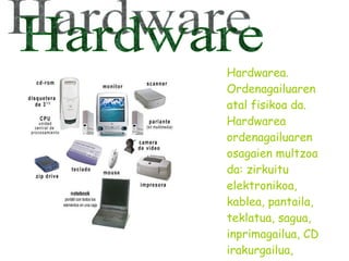 Hardwarea. Ordenagailuaren atal fisikoa da. Hardwarea ordenagailuaren osagaien multzoa da: zirkuitu elektronikoa, kablea, pantaila, teklatua, sagua, inprimagailua, CD irakurgailua, eskanerra etab. Hardware 