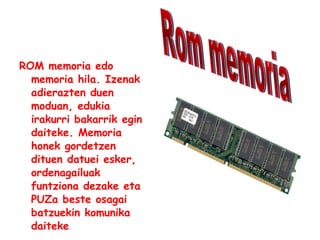 ROM memoria edo memoria hila. Izenak adierazten duen moduan, edukia irakurri bakarrik egin daiteke. Memoria honek gordetzen dituen datuei esker, ordenagailuak funtziona dezake eta PUZa beste osagai batzuekin komunika daiteke   Rom memoria 
