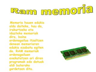 Memoria hauen edukia alda daiteke, hau da, irakurtzeko eta idazteko memoriak dira, baina ordenagailua itzaltzen denean memoriaren edukia ezabatu egiten da. RAM memoriak ordenagailuan exekutatzen ari diren programak edo datuak aldi baterako gordetzen ditu. Ram memoria 