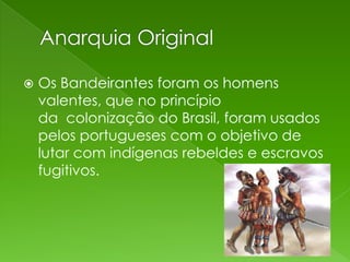    Os Bandeirantes foram os homens
    valentes, que no princípio
    da colonização do Brasil, foram usados
    pelos portugueses com o objetivo de
    lutar com indígenas rebeldes e escravos
    fugitivos.
 