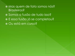  Mas quem de fato somos nós?
  Brasileiros?
 Somos a fusão de tudo isso?
 E essa fusão já se completou?
 Ou está em curso?
 