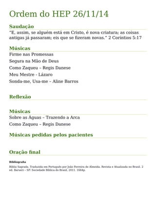 Ordem do HEP 26/11/14
Saudação
“E, assim, se alguém está em Cristo, é nova criatura; as coisas
antigas já passaram; eis que se fizeram novas.” 2 Coríntios 5:17
Músicas
Firme nas Promessas
Segura na Mão de Deus
Como Zaqueu – Regis Danese
Meu Mestre - Lázaro
Sonda-me, Usa-me – Aline Barros
Reflexão
Músicas
Sobre as Águas – Trazendo a Arca
Como Zaqueu – Regis Danese
Músicas pedidas pelos pacientes
Oração final
Bibliografia
Bíblia Sagrada. Traduzida em Português por João Ferreira de Almeida. Revista e Atualizada no Brasil. 2
ed. Barueri – SP: Sociedade Bíblica do Brasil, 2011. 1664p.