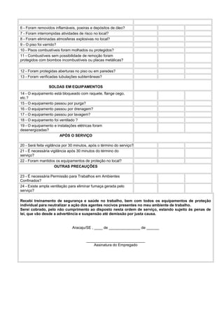 6 - Foram removidos inflamáveis, poeiras e depósitos de óleo?
7 - Foram interrompidas atividades de risco no local?
8 - Foram eliminadas atmosferas explosivas no local?
9 - O piso foi varrido?
10 - Pisos combustíveis foram molhados ou protegidos?
11 - Combustíveis sem possibilidade de remoção foram
protegidos com biombos incombustíveis ou placas metálicas?
12 - Foram protegidas aberturas no piso ou em paredes?
13 - Foram verificadas tubulações subterrâneas?
SOLDAS EM EQUIPAMENTOS
14 - O equipamento está bloqueado com raquete, flange cego,
etc.?
15 - O equipamento passou por purga?
16 - O equipamento passou por drenagem?
17 - O equipamento passou por lavagem?
18 - O equipamento foi ventilado ?
19 - O equipamento e instalações elétricas foram
desenergizadas?
APÓS O SERVIÇO
20 - Será feita vigilância por 30 minutos, após o término do serviço?
21 - É necessária vigilância após 30 minutos do término do
serviço?
22 - Foram mantidos os equipamentos de proteção no local?
OUTRAS PRECAUÇÕES
23 - É necessária Permissão para Trabalhos em Ambientes
Confinados?
24 - Existe ampla ventilação para eliminar fumaça gerada pelo
serviço?
Recebi treinamento de segurança e saúde no trabalho, bem com todos os equipamentos de proteção
individual para neutralizar a ação dos agentes nocivos presentes no meu ambiente de trabalho.
Serei cobrado, pelo não cumprimento ao disposto nesta ordem de serviço, estando sujeito às penas de
lei, que vão desde a advertência e suspensão até demissão por justa causa.

Aracaju/SE , ____ de _______________ de ______
____________________________
Assinatura do Empregado

 