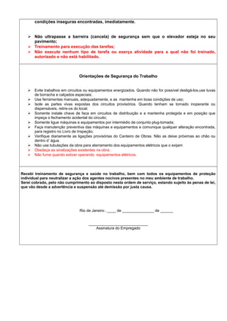 condições inseguras encontradas, imediatamente.
 Não ultrapasse a barreira (cancela) de segurança sem que o elevador esteja no seu
pavimento;
 Treinamento para execução das tarefas;
 Não execute nenhum tipo de tarefa ou exerça atividade para a qual não foi treinado,
autorizado e não está habilitado.
Orientações de Segurança do Trabalho
 Evite trabalhos em circuitos ou equipamentos energizados. Quando não for possível desligá-los,use luvas
de borracha e calçados especiais;
 Use ferramentas manuais, adequadamente, e as mantenha em boas condições de uso;
 Isole as partes vivas expostas dos circuitos provisórios. Quando tenham se tornado inoperante ou
dispensáveis, retire-os do local;
 Somente instale chave de faca em circuitos de distribuição e a mantenha protegida e em posição que
impeça o fechamento acidental do circuito;
 Somente ligue máquinas e equipamentos por intermédio de conjunto plug-tomada;
 Faça manutenção preventiva das máquinas e equipamentos e comunique qualquer alteração encontrada,
para registro no Livro de Inspeção;
 Verifique diariamente as ligações provisórias do Canteiro de Obras. Não as deixe próximas ao chão ou
dentro d’ água.
 Não use tubulações da obra para aterramento dos equipamentos elétricos que o exijam
 Obedeça as sinalizações existentes na obra;
 Não fume quando estiver operando equipamentos elétricos.
Recebi treinamento de segurança e saúde no trabalho, bem com todos os equipamentos de proteção
individual para neutralizar a ação dos agentes nocivos presentes no meu ambiente de trabalho.
Serei cobrado, pelo não cumprimento ao disposto nesta ordem de serviço, estando sujeito às penas de lei,
que vão desde a advertência e suspensão até demissão por justa causa.
Rio de Janeiro , ____ de _______________ de ______
____________________________
Assinatura do Empregado
 