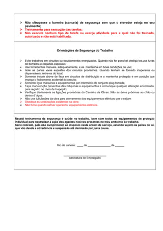  Não ultrapasse a barreira (cancela) de segurança sem que o elevador esteja no seu
pavimento;
 Treinamento para execução das tarefas;
 Não execute nenhum tipo de tarefa ou exerça atividade para a qual não foi treinado,
autorizado e não está habilitado.
Orientações de Segurança do Trabalho
 Evite trabalhos em circuitos ou equipamentos energizados. Quando não for possível desligá-los,use luvas
de borracha e calçados especiais;
 Use ferramentas manuais, adequadamente, e as mantenha em boas condições de uso;
 Isole as partes vivas expostas dos circuitos provisórios. Quando tenham se tornado inoperante ou
dispensáveis, retire-os do local;
 Somente instale chave de faca em circuitos de distribuição e a mantenha protegida e em posição que
impeça o fechamento acidental do circuito;
 Somente ligue máquinas e equipamentos por intermédio de conjunto plug-tomada;
 Faça manutenção preventiva das máquinas e equipamentos e comunique qualquer alteração encontrada,
para registro no Livro de Inspeção;
 Verifique diariamente as ligações provisórias do Canteiro de Obras. Não as deixe próximas ao chão ou
dentro d’ água.
 Não use tubulações da obra para aterramento dos equipamentos elétricos que o exijam
 Obedeça as sinalizações existentes na obra;
 Não fume quando estiver operando equipamentos elétricos.
Recebi treinamento de segurança e saúde no trabalho, bem com todos os equipamentos de proteção
individual para neutralizar a ação dos agentes nocivos presentes no meu ambiente de trabalho.
Serei cobrado, pelo não cumprimento ao disposto nesta ordem de serviço, estando sujeito às penas de lei,
que vão desde a advertência e suspensão até demissão por justa causa.
Rio de Janeiro , ____ de _______________ de ______
____________________________
Assinatura do Empregado
 