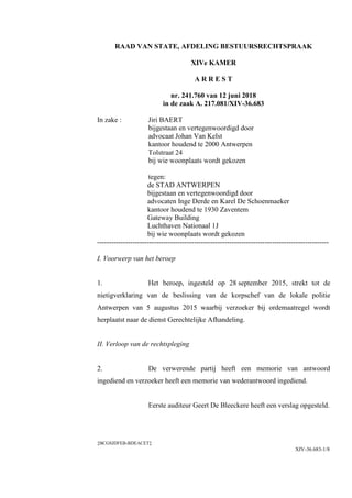 ‡BCGSJDFEB-BDEACET‡
XIV-36.683-1/8
RAAD VAN STATE, AFDELING BESTUURSRECHTSPRAAK
XIVe KAMER
A R R E S T
nr. 241.760 van 12 juni 2018
in de zaak A. 217.081/XIV-36.683
In zake : Jiri BAERT
bijgestaan en vertegenwoordigd door
advocaat Johan Van Kelst
kantoor houdend te 2000 Antwerpen
Tolstraat 24
bij wie woonplaats wordt gekozen
tegen:
de STAD ANTWERPEN
bijgestaan en vertegenwoordigd door
advocaten Inge Derde en Karel De Schoenmaeker
kantoor houdend te 1930 Zaventem
Gateway Building
Luchthaven Nationaal 1J
bij wie woonplaats wordt gekozen
--------------------------------------------------------------------------------------------------
I. Voorwerp van het beroep
1. Het beroep, ingesteld op 28 september 2015, strekt tot de
nietigverklaring van de beslissing van de korpschef van de lokale politie
Antwerpen van 5 augustus 2015 waarbij verzoeker bij ordemaatregel wordt
herplaatst naar de dienst Gerechtelijke Afhandeling.
II. Verloop van de rechtspleging
2. De verwerende partij heeft een memorie van antwoord
ingediend en verzoeker heeft een memorie van wederantwoord ingediend.
Eerste auditeur Geert De Bleeckere heeft een verslag opgesteld.
 