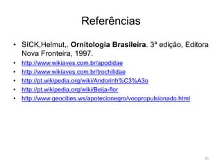 Referências

• SICK,Helmut,. Ornitologia Brasileira. 3ª edição, Editora
  Nova Fronteira, 1997.
•   http://www.wikiaves.com.br/apodidae
•   http://www.wikiaves.com.br/trochilidae
•   http://pt.wikipedia.org/wiki/Andorinh%C3%A3o
•   http://pt.wikipedia.org/wiki/Beija-flor
•   http://www.geocities.ws/apotecionegro/voopropulsionado.html




                                                                  25
 