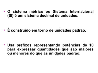 O sistema métrico ou Sistema Internacional (SI) é um sistema decimal de unidades.  É construído em torno de unidades padrão. Usa prefixos representando potências de 10 para expressar quantidades que são maiores ou menores do que as unidades padrão. 