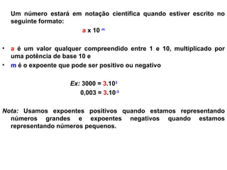 Um número estará em notação científica quando estiver escrito no seguinte formato: a  x 10  m a  é um valor qualquer compreendido entre 1 e 10, multiplicado por uma potência de base 10 e m  é o expoente que pode ser positivo ou negativo Ex:  3000 =  3 .10 3   0,003 =  3 .10 -3   Nota:  Usamos expoentes positivos quando estamos representando números grandes e expoentes negativos quando estamos representando números pequenos. 