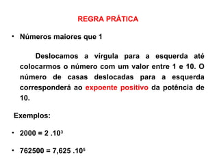 REGRA PRÁTICA Números maiores que 1 Deslocamos a vírgula para a esquerda até colocarmos o número com um valor entre 1 e 10. O número de casas deslocadas para a esquerda corresponderá ao  expoente positivo  da potência de 10. Exemplos: 2000 = 2 .10 3 762500 = 7,625 .10 5 