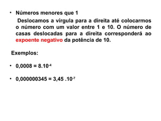 Números menores que 1 Deslocamos a vírgula para a direita até colocarmos o número com um valor entre 1 e 10. O número de casas deslocadas para a direita corresponderá ao  expoente negativo  da potência de 10. Exemplos: 0,0008 = 8.10 -4 0,000000345 = 3,45 .10 -7 