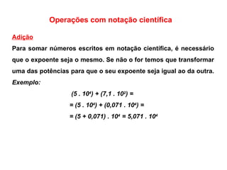 Operações com notação científica Adição Para somar números escritos em notação científica, é necessário que o expoente seja o mesmo. Se não o for temos que transformar uma das potências para que o seu expoente seja igual ao da outra.  Exemplo:  (5 . 10 4 ) + (7,1 . 10 2 ) = = (5 . 10 4 ) + (0,071 . 10 4 ) = = (5 + 0,071) . 10 4  = 5,071 . 10 4 