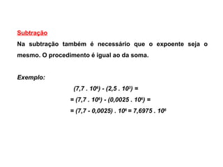 Subtração Na subtração também é necessário que o expoente seja o mesmo. O procedimento é igual ao da soma. Exemplo:  (7,7 . 10 6 ) - (2,5 . 10 3 ) = = (7,7 . 10 6 ) - (0,0025 . 10 6 ) = = (7,7 - 0,0025) . 10 6  = 7,6975 . 10 6 
