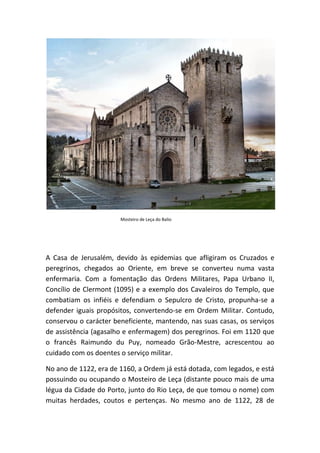 Mosteiro de Leça do Balio




A Casa de Jerusalém, devido às epidemias que afligiram os Cruzados e
peregrinos, chegados ao Oriente, em breve se converteu numa vasta
enfermaria. Com a fomentação das Ordens Militares, Papa Urbano II,
Concílio de Clermont (1095) e a exemplo dos Cavaleiros do Templo, que
combatiam os infiéis e defendiam o Sepulcro de Cristo, propunha-se a
defender iguais propósitos, convertendo-se em Ordem Militar. Contudo,
conservou o carácter beneficiente, mantendo, nas suas casas, os serviços
de assistência (agasalho e enfermagem) dos peregrinos. Foi em 1120 que
o francês Raimundo du Puy, nomeado Grão-Mestre, acrescentou ao
cuidado com os doentes o serviço militar.

No ano de 1122, era de 1160, a Ordem já está dotada, com legados, e está
possuindo ou ocupando o Mosteiro de Leça (distante pouco mais de uma
légua da Cidade do Porto, junto do Rio Leça, de que tomou o nome) com
muitas herdades, coutos e pertenças. No mesmo ano de 1122, 28 de
 