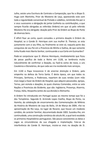 Julho, existe uma Escritura de Contrato e Composição, que fez o Bispo D.
Hugo com Martinho, Prior do Mosteiro de Leça, aparecendo este com
toda a regularidade conventual de Prelado e súbditos, remitindo-lhe por si
e seus sucessores a obrigação do jantar (colheita ou contribuições, a que
sempre ficarão obrigadas as referidas Ordens) em que só pelo referido
Mosteiro lhe era obrigado: doação pelo Prior da Ordem ao Bispo do Porto
de diversos bens.

É difícil fixar ao certo, quem concedeu a primeira doação à Ordem do
Hospital; se o Conde D. Henrique com sua mulher D. Thereza; se esta
juntamente com o seu filho, ou finalmente se este só, naquela parte das
conquistas de seu Pai em a Província do Minho e Galliza, de que somente
tinha ficado mais liberto Senhor, continuando a sua Corte em Guimarães?

Pode-se conjecturar que D. Afonso Henriques, imediatamente que ficou
de posse pacífica de todo o Reino em 1128, se lembraria muito
naturalmente de confirmar a Doação, ou fazê-la como de novo, a uns
Cavaleiros e Donatários, de que cada vez iria recebendo mais serviços.

Em 1130 o Papa Innocencio II dá enorme distinção à Ordem, pelo
empenho na defesa da Terra Santa. É desta época, em que todos os
Príncipes, Senhores, e Poderosos, repartem de suas rendas (com mão
mais larga) a favor da Ordem do Hospital, que adquire possessões, Igrejas,
Terras, por esmola e doações, às quais chamou Comendas, entre as sete
Nações e Províncias do Ocidente, que são: Inglaterra, Provença, Alvernia,
França, Itália, Hespanha (antes da sua divisão) e Alemanha.

A Ordem foi introduzida em Portugal quase ao mesmo tempo que foi a
dos Templários. Segundo D. Armindo Lopes Coelho, Bispo do Porto, na
Homilia, da celebração de encerramento das Comemorações do Milénio
da História do Mosteiro de Leça do Balio, 14 de Março de 2004, «foi na
aproximação do Rio Leça, no lugar de Recarei, que houve um modesto
cenóbio, de carácter familiar, documentado desde 1003. Sucedeu-lhe, em
continuidade, uma construção românica do século XII, a qual terá recebido
os primeiros Hospitalários portugueses. São pouco consistentes as datas e
vagas as circunstâncias da sua chegada e implantação. Fala-se da
interferência do Conde D. Henrique, insiste-se mais na doação de D.
 
