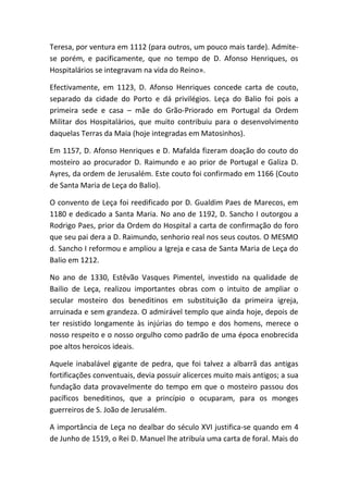 Teresa, por ventura em 1112 (para outros, um pouco mais tarde). Admite-
se porém, e pacificamente, que no tempo de D. Afonso Henriques, os
Hospitalários se integravam na vida do Reino».

Efectivamente, em 1123, D. Afonso Henriques concede carta de couto,
separado da cidade do Porto e dá privilégios. Leça do Balio foi pois a
primeira sede e casa – mãe do Grão-Priorado em Portugal da Ordem
Militar dos Hospitalários, que muito contribuiu para o desenvolvimento
daquelas Terras da Maia (hoje integradas em Matosinhos).

Em 1157, D. Afonso Henriques e D. Mafalda fizeram doação do couto do
mosteiro ao procurador D. Raimundo e ao prior de Portugal e Galiza D.
Ayres, da ordem de Jerusalém. Este couto foi confirmado em 1166 (Couto
de Santa Maria de Leça do Balio).

O convento de Leça foi reedificado por D. Gualdim Paes de Marecos, em
1180 e dedicado a Santa Maria. No ano de 1192, D. Sancho I outorgou a
Rodrigo Paes, prior da Ordem do Hospital a carta de confirmação do foro
que seu pai dera a D. Raimundo, senhorio real nos seus coutos. O MESMO
d. Sancho I reformou e ampliou a Igreja e casa de Santa Maria de Leça do
Balio em 1212.

No ano de 1330, Estêvão Vasques Pimentel, investido na qualidade de
Bailio de Leça, realizou importantes obras com o intuito de ampliar o
secular mosteiro dos beneditinos em substituição da primeira igreja,
arruinada e sem grandeza. O admirável templo que ainda hoje, depois de
ter resistido longamente às injúrias do tempo e dos homens, merece o
nosso respeito e o nosso orgulho como padrão de uma época enobrecida
poe altos heroicos ideais.

Aquele inabalável gigante de pedra, que foi talvez a albarrã das antigas
fortificações conventuais, devia possuir alicerces muito mais antigos; a sua
fundação data provavelmente do tempo em que o mosteiro passou dos
pacíficos beneditinos, que a princípio o ocuparam, para os monges
guerreiros de S. João de Jerusalém.

A importância de Leça no dealbar do século XVI justifica-se quando em 4
de Junho de 1519, o Rei D. Manuel lhe atribuía uma carta de foral. Mais do
 