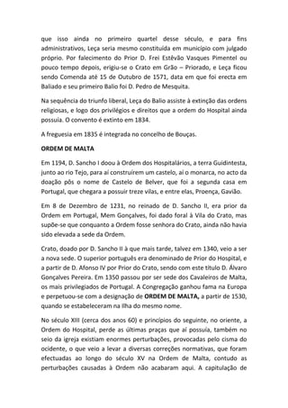 que isso ainda no primeiro quartel desse século, e para fins
administrativos, Leça seria mesmo constituída em município com julgado
próprio. Por falecimento do Prior D. Frei Estêvão Vasques Pimentel ou
pouco tempo depois, erigiu-se o Crato em Grão – Priorado, e Leça ficou
sendo Comenda até 15 de Outubro de 1571, data em que foi erecta em
Baliado e seu primeiro Balio foi D. Pedro de Mesquita.

Na sequência do triunfo liberal, Leça do Balio assiste à extinção das ordens
religiosas, e logo dos privilégios e direitos que a ordem do Hospital ainda
possuía. O convento é extinto em 1834.

A freguesia em 1835 é integrada no concelho de Bouças.

ORDEM DE MALTA

Em 1194, D. Sancho I doou à Ordem dos Hospitalários, a terra Guidintesta,
junto ao rio Tejo, para aí construírem um castelo, aí o monarca, no acto da
doação pôs o nome de Castelo de Belver, que foi a segunda casa em
Portugal, que chegara a possuir treze vilas, e entre elas, Proença, Gavião.

Em 8 de Dezembro de 1231, no reinado de D. Sancho II, era prior da
Ordem em Portugal, Mem Gonçalves, foi dado foral à Vila do Crato, mas
supõe-se que conquanto a Ordem fosse senhora do Crato, ainda não havia
sido elevada a sede da Ordem.

Crato, doado por D. Sancho II à que mais tarde, talvez em 1340, veio a ser
a nova sede. O superior português era denominado de Prior do Hospital, e
a partir de D. Afonso IV por Prior do Crato, sendo com este título D. Álvaro
Gonçalves Pereira. Em 1350 passou por ser sede dos Cavaleiros de Malta,
os mais privilegiados de Portugal. A Congregação ganhou fama na Europa
e perpetuou-se com a designação de ORDEM DE MALTA, a partir de 1530,
quando se estabeleceram na Ilha do mesmo nome.

No século XIII (cerca dos anos 60) e princípios do seguinte, no oriente, a
Ordem do Hospital, perde as últimas praças que aí possuía, também no
seio da igreja existiam enormes perturbações, provocadas pelo cisma do
ocidente, o que veio a levar a diversas correções normativas, que foram
efectuadas ao longo do século XV na Ordem de Malta, contudo as
perturbações causadas à Ordem não acabaram aqui. A capitulação de
 