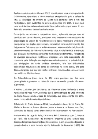 Rodes e a defesa desta ilha em 1522, constituíram uma preocupação do
Grão Mestre, que o leva a tomar medidas excepcionais, para a defesa da
Ilha. A Instalação da Ordem de Malta não coincidiu com o fim das
hostilidades, bem evidentes na defesa desta Ilha em 1565, o que mais
uma vez irá estar na base da resposta dada pelos freires, que saiem do seu
Priorado em defesa destes locais distantes.

O conjunto de normas e respectivas penas, aplicáveis sempre que se
verificassem certos desvios, traduzem uma crescente complexidade da
organização da Ordem do Hospital durante a época medieval e uma maior
insegurança nos órgãos conventuais, compatível com um incremento das
brigas entre freires e o seu envolvimento com a comunidade civil, fruto do
desenvolvimento da sua actuação na vida laica. Paralelamente, a evolução
das cláusulas normativas apresenta momentos fundamentais, reflectindo
as diversas conjunturas históricas, marcadas ora pela organização do
convento, pela definição dos órgãos centrais de governo e pela definição
das obrigações de cada unidade territorial, ora por dificuldades
económicas resultantes da perda de domínios na Terra Santa, ora pelo
Cisma da Igreja, ora por convulsões militares relacionadas com o avanço
dos infiéis no Mediterrâneo.

Os Grãos-Priores (num total de 35), eram providos por dez anos
prorrogáveis e gozavam no reino de honras de conde quando não eram
superiores.

A Rainha D. Maria I, por carta de 31 de Janeiro de 1790, confirmou o Breve
Apostólico do Papa Pio VI, ordenou que a administração do Grão-Priorado
do Crato ficasse unida à Casa do Infantado, que seria extinta em 1843,
assim como a Ordem dos Hospitaleiros.

O Priorado do Crato, tinha em 1834, cinco baliados: Leça, Sertã, Crato, Rio
Meão e Rossos e Fossos (Rossos junto a Arouca, e Fossos em Faia,
Cabeceira de Basto); com a extinção ficaram incorporados no Patriarcado.

No Mosteiro de Leça do Balio, casaram o Rei D. Fernando com D. Leonor
de Teles. Na Capela-Mor do Mosteiro, encontra-se uma campa rasa
brasonada (armas dos Almeidas e Vasconcelos) e, em arossólio adossado a
parede direita, a arca tumular de Fei Cristóvão de Cernache (1569). Na
 
