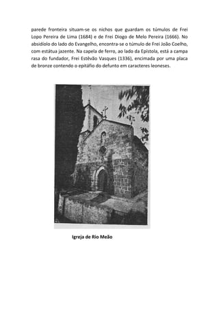 parede fronteira situam-se os nichos que guardam os túmulos de Frei
Lopo Pereira de Lima (1684) e de Frei Diogo de Melo Pereira (1666). No
absidíolo do lado do Evangelho, encontra-se o túmulo de Frei João Coelho,
com estátua jazente. Na capela de ferro, ao lado da Epístola, está a campa
rasa do fundador, Frei Estêvão Vasques (1336), encimada por uma placa
de bronze contendo o epitáfio do defunto em caracteres leoneses.




                   Igreja de Rio Meão
 
