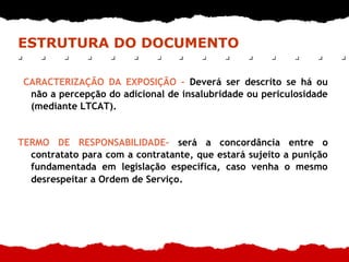 ESTRUTURA DO DOCUMENTO
CARACTERIZAÇÃO DA EXPOSIÇÃO – Deverá ser descrito se há ou
não a percepção do adicional de insalubridade ou periculosidade
(mediante LTCAT).
TERMO DE RESPONSABILIDADE– será a concordância entre o
contratato para com a contratante, que estará sujeito a punição
fundamentada em legislação específica, caso venha o mesmo
desrespeitar a Ordem de Serviço.
 
