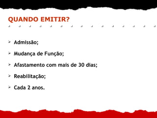 QUANDO EMITIR?
➢ Admissão;
➢ Mudança de Função;
➢ Afastamento com mais de 30 dias;
➢ Reabilitação;
➢ Cada 2 anos.
 