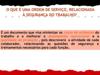 O QUE É UMA ORDEM DE SERVIÇO, RELACIONADA
À SEGURANÇA DO TRABALHO?
É um documento que visa minimizar os riscos de acidentes do
trabalho e a melhorar o desempenho operacional e a
qualidade da produção , pois descreverá a atividade de cada
colaborador, relacionando as questões de segurança e
treinamentos necessários para cada função.
 