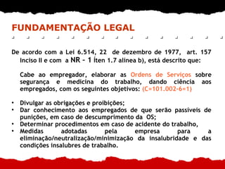 FUNDAMENTAÇÃO LEGAL
De acordo com a Lei 6.514, 22 de dezembro de 1977, art. 157
Inciso II e com a NR – 1 Íten 1.7 alínea b), está descrito que:
Cabe ao empregador, elaborar as Ordens de Serviços sobre
segurança e medicina do trabalho, dando ciência aos
empregados, com os seguintes objetivos: (C=101.002-6=1)
●
Divulgar as obrigações e proibições;
●
Dar conhecimento aos empregados de que serão passíveis de
punições, em caso de descumprimento da OS;
●
Determinar procedimentos em caso de acidente do trabalho,
●
Medidas adotadas pela empresa para a
eliminação/neutralização/minimização da insalubridade e das
condições insalubres de trabalho.
 