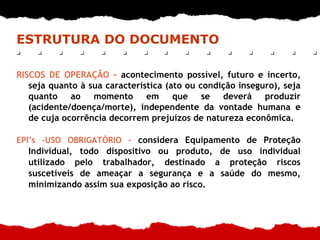 ESTRUTURA DO DOCUMENTO
RISCOS DE OPERAÇÃO - acontecimento possível, futuro e incerto,
seja quanto à sua característica (ato ou condição inseguro), seja
quanto ao momento em que se deverá produzir
(acidente/doença/morte), independente da vontade humana e
de cuja ocorrência decorrem prejuízos de natureza econômica.
EPI’s –USO OBRIGATÓRIO – considera Equipamento de Proteção
Individual, todo dispositivo ou produto, de uso individual
utilizado pelo trabalhador, destinado a proteção riscos
suscetíveis de ameaçar a segurança e a saúde do mesmo,
minimizando assim sua exposição ao risco.
 