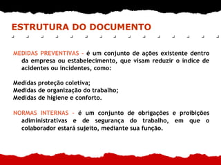ESTRUTURA DO DOCUMENTO
MEDIDAS PREVENTIVAS – é um conjunto de ações existente dentro
da empresa ou estabelecimento, que visam reduzir o índice de
acidentes ou incidentes, como:
Medidas proteção coletiva;
Medidas de organização do trabalho;
Medidas de higiene e conforto.
NORMAS INTERNAS – é um conjunto de obrigações e proibições
adiministrativas e de segurança do trabalho, em que o
colaborador estará sujeito, mediante sua função.
 