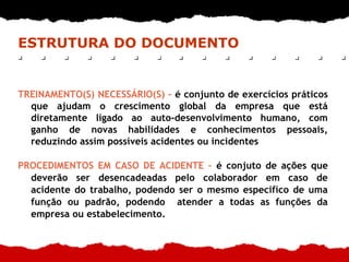 ESTRUTURA DO DOCUMENTO
TREINAMENTO(S) NECESSÁRIO(S) – é conjunto de exercícios práticos
que ajudam o crescimento global da empresa que está
diretamente ligado ao auto-desenvolvimento humano, com
ganho de novas habilidades e conhecimentos pessoais,
reduzindo assim possíveis acidentes ou incidentes
PROCEDIMENTOS EM CASO DE ACIDENTE – é conjuto de ações que
deverão ser desencadeadas pelo colaborador em caso de
acidente do trabalho, podendo ser o mesmo especifíco de uma
função ou padrão, podendo atender a todas as funções da
empresa ou estabelecimento.
 