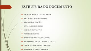 ESTRUTURA DO DOCUMENTO
 IDENTIFICAÇÃO DO TRABALHADOR
 ATIVIDADES DESENVOLVIDAS
 RISCOS DE OPERAÇÃO -
 EPI’s –USO OBRIGATÓRIO
 MEDIDAS PREVENTIVAS
 NORMAS INTERNAS
 TREINAMENTO(S) NECESSÁRIO(S)
 PROCEDIMENTOS EM CASO DE ACIDENTE
 CARACTERIZAÇÃO DA EXPOSIÇÃO
 TERMO DE RESPONSABILIDADE
 
