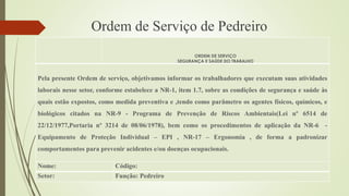 Ordem de Serviço de Pedreiro
ORDEM DE SERVIÇO
SEGURANÇA E SAÚDE DO TRABALHO
Pela presente Ordem de serviço, objetivamos informar os trabalhadores que executam suas atividades
laborais nesse setor, conforme estabelece a NR-1, item 1.7, sobre as condições de segurança e saúde às
quais estão expostos, como medida preventiva e ,tendo como parâmetro os agentes físicos, químicos, e
biológicos citados na NR-9 - Programa de Prevenção de Riscos Ambientais(Lei nº 6514 de
22/12/1977,Portaria nº 3214 de 08/06/1978), bem como os procedimentos de aplicação da NR-6 -
Equipamento de Proteção Individual – EPI , NR-17 – Ergonomia , de forma a padronizar
comportamentos para prevenir acidentes e/ou doenças ocupacionais.
Nome: Código:
Setor: Função: Pedreiro
 
