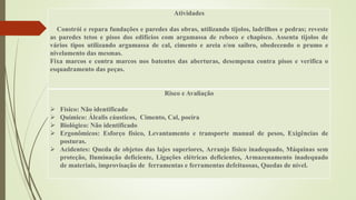 Atividades
Constrói e repara fundações e paredes das obras, utilizando tijolos, ladrilhos e pedras; reveste
as paredes tetos e pisos dos edifícios com argamassa de reboco e chapisco. Assenta tijolos de
vários tipos utilizando argamassa de cal, cimento e areia e/ou saibro, obedecendo o prumo e
nivelamento das mesmas.
Fixa marcos e contra marcos nos batentes das aberturas, desempena contra pisos e verifica o
esquadramento das peças.
Risco e Avaliação
 Físico: Não identificado
 Químico: Álcalis cáusticos, Cimento, Cal, poeira
 Biológico: Não identificado
 Ergonômicos: Esforço físico, Levantamento e transporte manual de pesos, Exigências de
posturas.
 Acidentes: Queda de objetos das lajes superiores, Arranjo físico inadequado, Máquinas sem
proteção, Iluminação deficiente, Ligações elétricas deficientes, Armazenamento inadequado
de materiais, improvisação de ferramentas e ferramentas defeituosas, Quedas de nível.
 