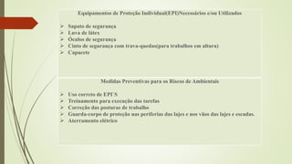 Equipamentos de Proteção Individual(EPI)Necessários e/ou Utilizados
 Sapato de segurança
 Luva de látex
 Óculos de segurança
 Cinto de segurança com trava-quedas(para trabalhos em altura)
 Capacete
Medidas Preventivas para os Riscos de Ambientais
 Uso correto de EPI`S
 Treinamento para execução das tarefas
 Correção das posturas de trabalho
 Guarda-corpo de proteção nas periferias das lajes e nos vãos das lajes e escadas.
 Aterramento elétrico
 