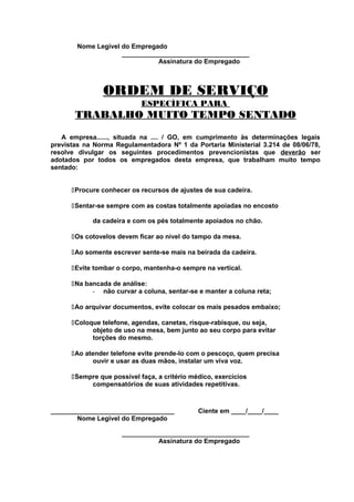 Nome Legível do Empregado
___________________________________
Assinatura do Empregado

ORDEM DE SERVIÇO
ESPECÍFICA PARA

TRABALHO MUITO TEMPO SENTADO
A empresa......, situada na .... / GO, em cumprimento às determinações legais
previstas na Norma Regulamentadora Nº 1 da Portaria Ministerial 3.214 de 08/06/78,
resolve divulgar os seguintes procedimentos prevencionistas que deverão ser
adotados por todos os empregados desta empresa, que trabalham muito tempo
sentado:
Procure conhecer os recursos de ajustes de sua cadeira.
Sentar-se sempre com as costas totalmente apoiadas no encosto
da cadeira e com os pés totalmente apoiados no chão.
Os cotovelos devem ficar ao nível do tampo da mesa.
Ao somente escrever sente-se mais na beirada da cadeira.
Evite tombar o corpo, mantenha-o sempre na vertical.
Na bancada de análise:
- não curvar a coluna, sentar-se e manter a coluna reta;
Ao arquivar documentos, evite colocar os mais pesados embaixo;
Coloque telefone, agendas, canetas, risque-rabisque, ou seja,
objeto de uso na mesa, bem junto ao seu corpo para evitar
torções do mesmo.
Ao atender telefone evite prende-lo com o pescoço, quem precisa
ouvir e usar as duas mãos, instalar um viva voz.
Sempre que possível faça, a critério médico, exercícios
compensatórios de suas atividades repetitivas.

__________________________________
Nome Legível do Empregado

Ciente em ____/____/____

___________________________________
Assinatura do Empregado

 